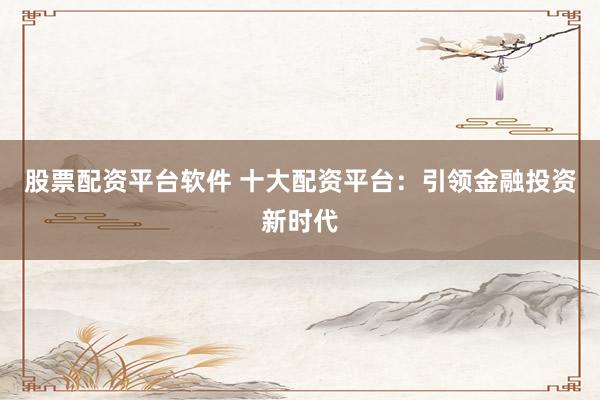 股票配资平台软件 十大配资平台：引领金融投资新时代