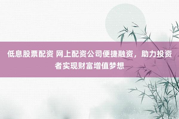 低息股票配资 网上配资公司便捷融资，助力投资者实现财富增值梦想