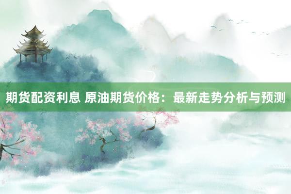 期货配资利息 原油期货价格：最新走势分析与预测