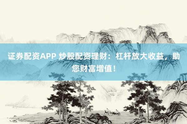 证券配资APP 炒股配资理财：杠杆放大收益，助您财富增值！