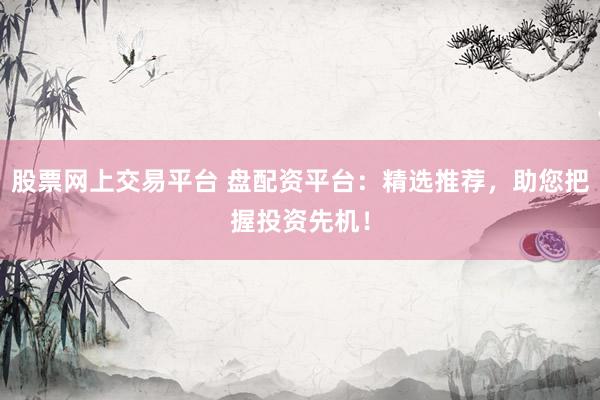 股票网上交易平台 盘配资平台：精选推荐，助您把握投资先机！