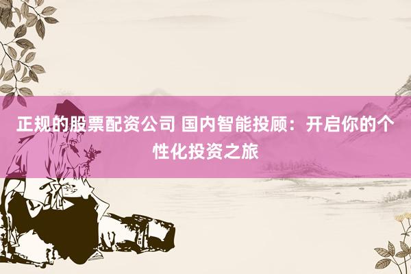 正规的股票配资公司 国内智能投顾：开启你的个性化投资之旅