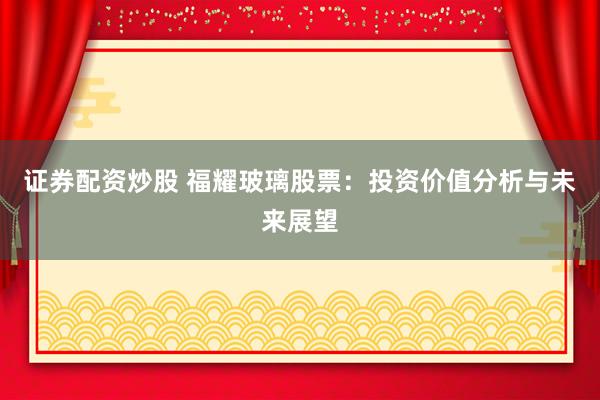 证券配资炒股 福耀玻璃股票：投资价值分析与未来展望