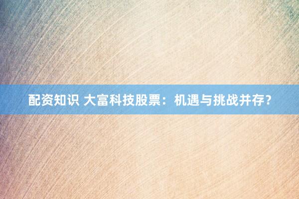 配资知识 大富科技股票：机遇与挑战并存？