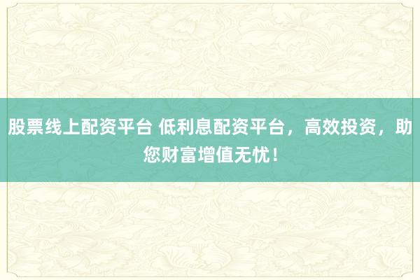股票线上配资平台 低利息配资平台，高效投资，助您财富增值无忧！