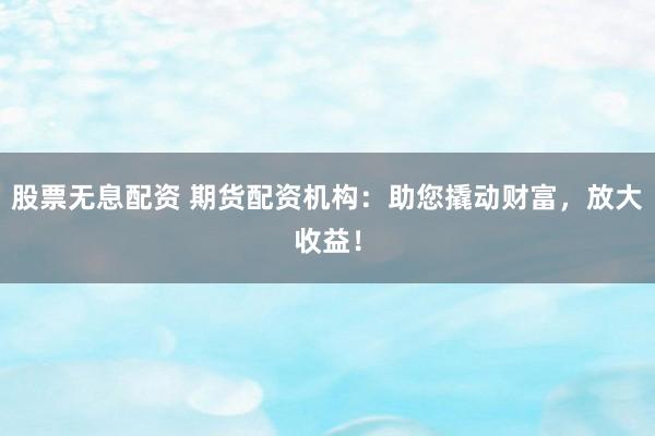 股票无息配资 期货配资机构：助您撬动财富，放大收益！