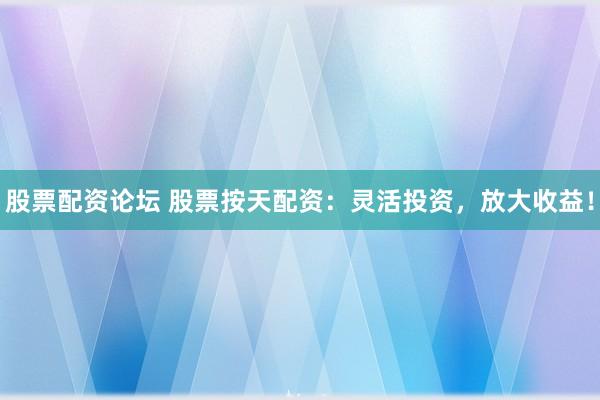 股票配资论坛 股票按天配资：灵活投资，放大收益！