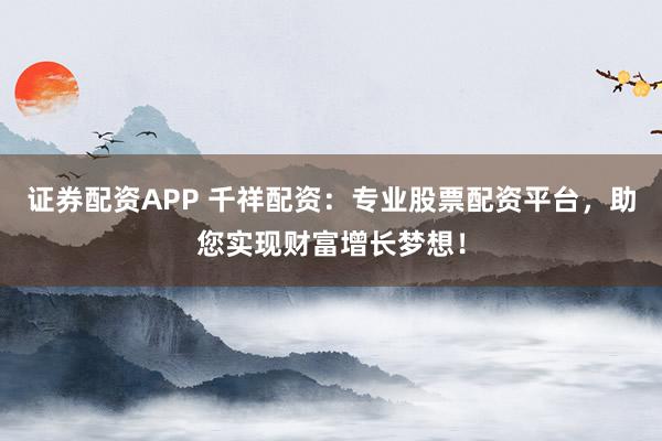 证券配资APP 千祥配资：专业股票配资平台，助您实现财富增长梦想！