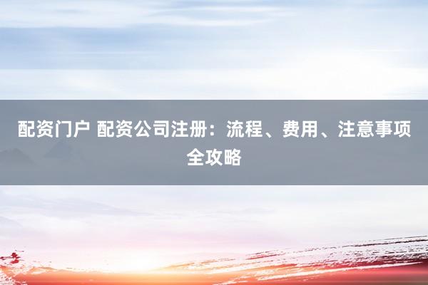 配资门户 配资公司注册：流程、费用、注意事项全攻略