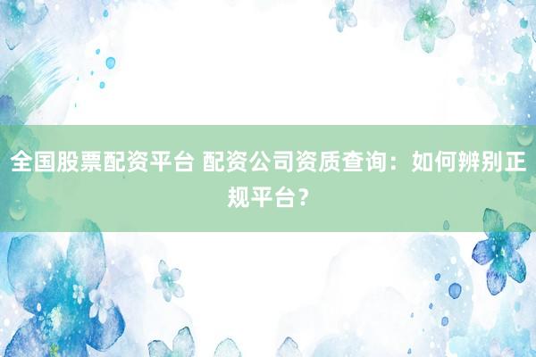 全国股票配资平台 配资公司资质查询：如何辨别正规平台？