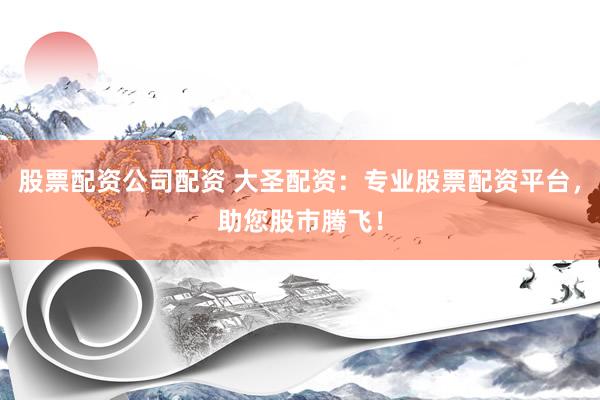 股票配资公司配资 大圣配资：专业股票配资平台，助您股市腾飞！