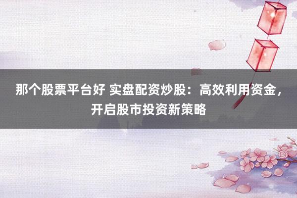 那个股票平台好 实盘配资炒股：高效利用资金，开启股市投资新策略