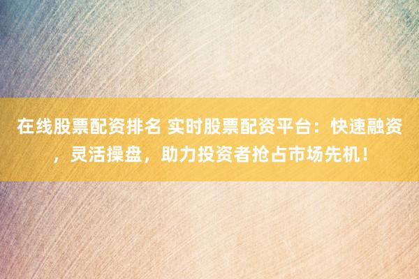 在线股票配资排名 实时股票配资平台：快速融资，灵活操盘，助力投资者抢占市场先机！