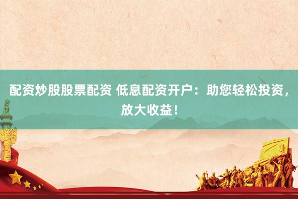 配资炒股股票配资 低息配资开户：助您轻松投资，放大收益！