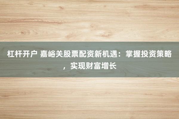杠杆开户 嘉峪关股票配资新机遇：掌握投资策略，实现财富增长