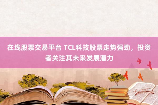 在线股票交易平台 TCL科技股票走势强劲，投资者关注其未来发展潜力