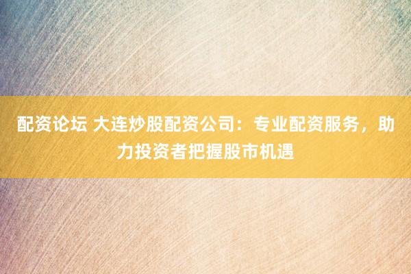 配资论坛 大连炒股配资公司：专业配资服务，助力投资者把握股市机遇