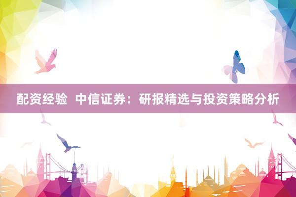 配资经验  中信证券：研报精选与投资策略分析