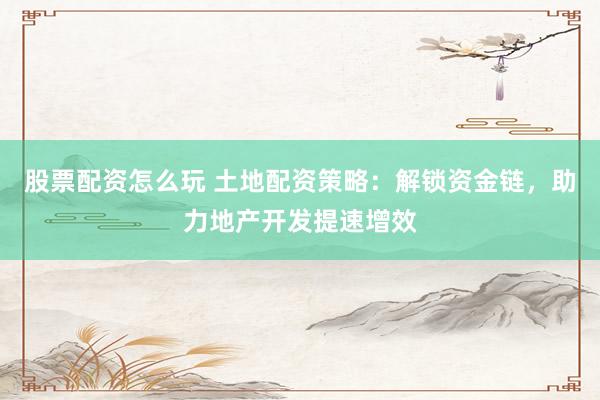 股票配资怎么玩 土地配资策略：解锁资金链，助力地产开发提速增效