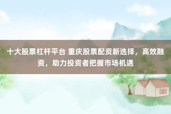 十大股票杠杆平台 重庆股票配资新选择，高效融资，助力投资者把握市场机遇