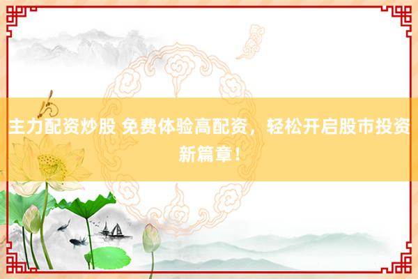 主力配资炒股 免费体验高配资，轻松开启股市投资新篇章！