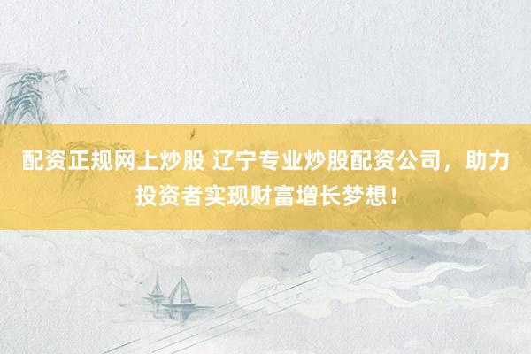 配资正规网上炒股 辽宁专业炒股配资公司，助力投资者实现财富增长梦想！