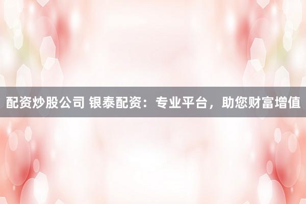 配资炒股公司 银泰配资：专业平台，助您财富增值