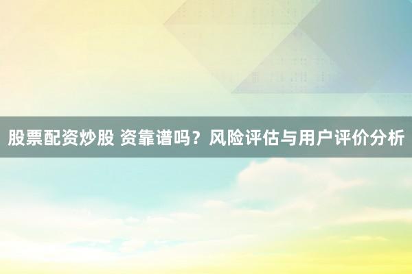 股票配资炒股 资靠谱吗？风险评估与用户评价分析