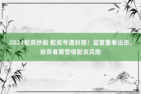 2024配资炒股 配资号遭封禁！监管重拳出击，投资者需警惕配资风险
