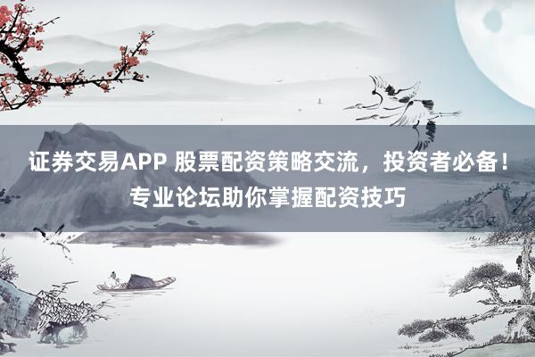 证券交易APP 股票配资策略交流，投资者必备！专业论坛助你掌握配资技巧