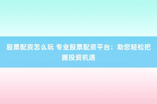 股票配资怎么玩 专业股票配资平台：助您轻松把握投资机遇