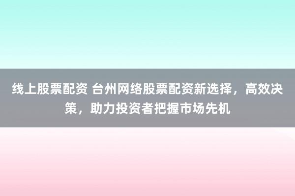 线上股票配资 台州网络股票配资新选择，高效决策，助力投资者把握市场先机