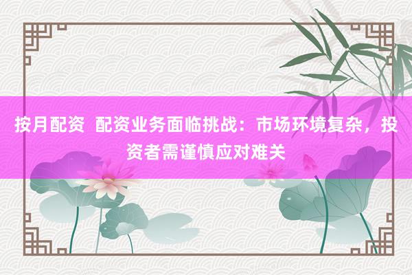 按月配资  配资业务面临挑战：市场环境复杂，投资者需谨慎应对难关