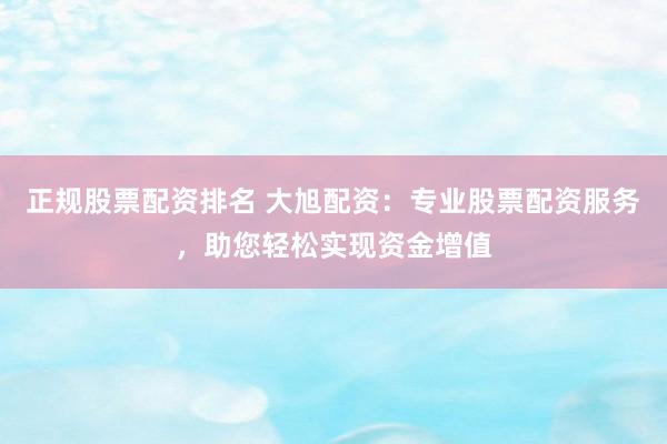 正规股票配资排名 大旭配资：专业股票配资服务，助您轻松实现资金增值