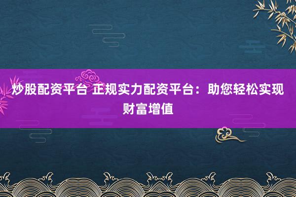 炒股配资平台 正规实力配资平台：助您轻松实现财富增值