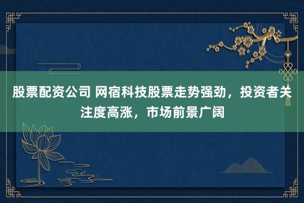 股票配资公司 网宿科技股票走势强劲，投资者关注度高涨，市场前景广阔