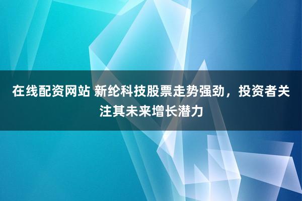 在线配资网站 新纶科技股票走势强劲，投资者关注其未来增长潜力