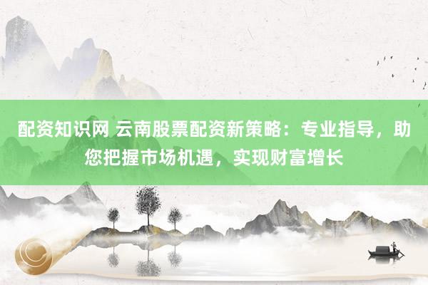 配资知识网 云南股票配资新策略：专业指导，助您把握市场机遇，实现财富增长