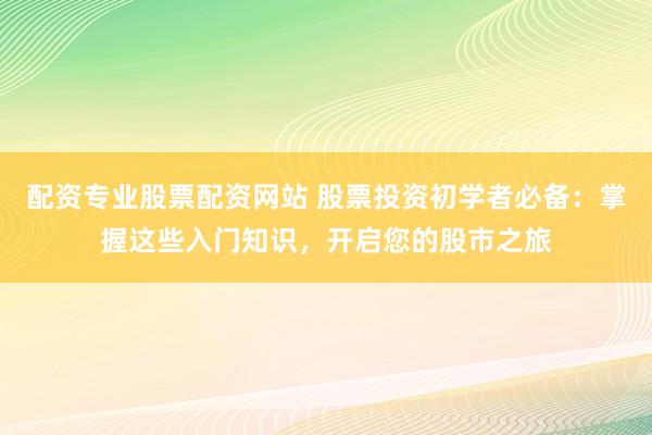 配资专业股票配资网站 股票投资初学者必备：掌握这些入门知识，开启您的股市之旅
