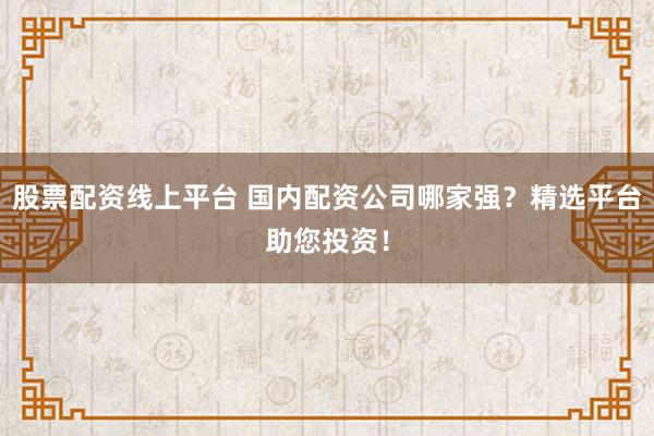 股票配资线上平台 国内配资公司哪家强？精选平台助您投资！