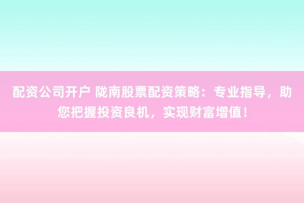 配资公司开户 陇南股票配资策略：专业指导，助您把握投资良机，实现财富增值！