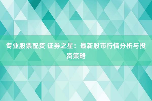 专业股票配资 证券之星：最新股市行情分析与投资策略