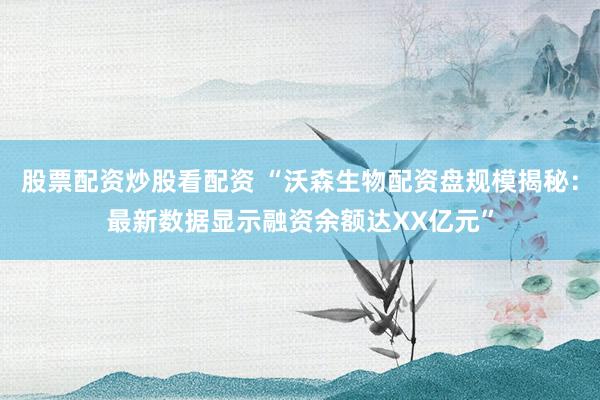 股票配资炒股看配资 “沃森生物配资盘规模揭秘：最新数据显示融资余额达XX亿元”