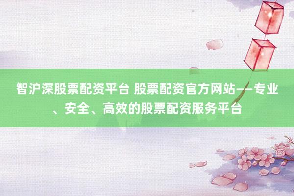 智沪深股票配资平台 股票配资官方网站——专业、安全、高效的股票配资服务平台