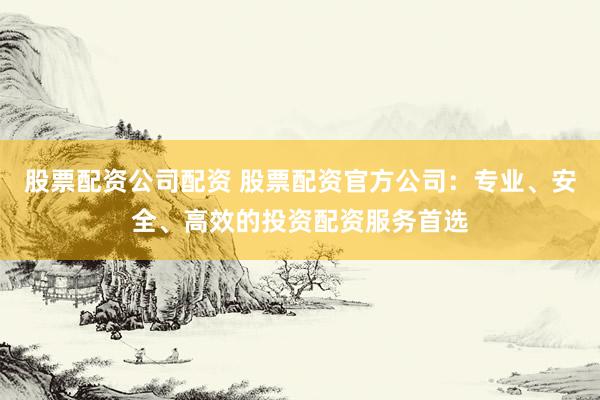 股票配资公司配资 股票配资官方公司：专业、安全、高效的投资配资服务首选