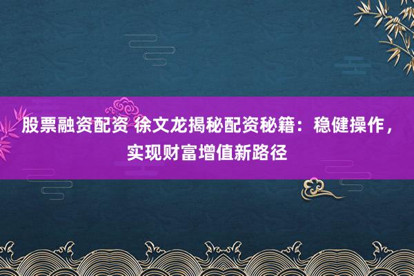 股票融资配资 徐文龙揭秘配资秘籍：稳健操作，实现财富增值新路径