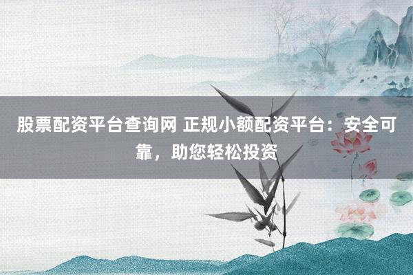 股票配资平台查询网 正规小额配资平台：安全可靠，助您轻松投资