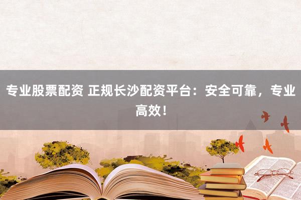 专业股票配资 正规长沙配资平台：安全可靠，专业高效！