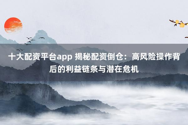 十大配资平台app 揭秘配资倒仓：高风险操作背后的利益链条与潜在危机