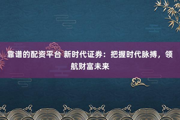 靠谱的配资平台 新时代证券：把握时代脉搏，领航财富未来